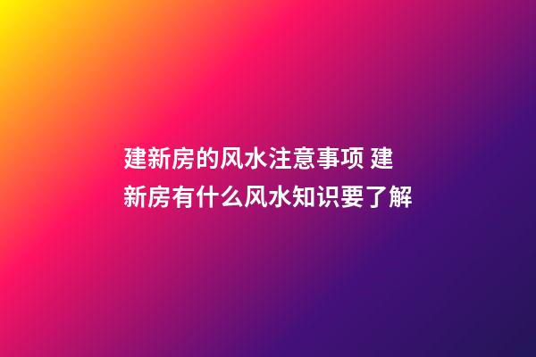 建新房的风水注意事项 建新房有什么风水知识要了解